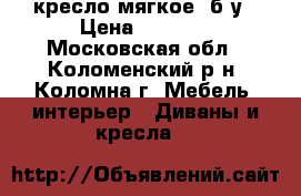 кресло мягкое ,б/у › Цена ­ 2 000 - Московская обл., Коломенский р-н, Коломна г. Мебель, интерьер » Диваны и кресла   